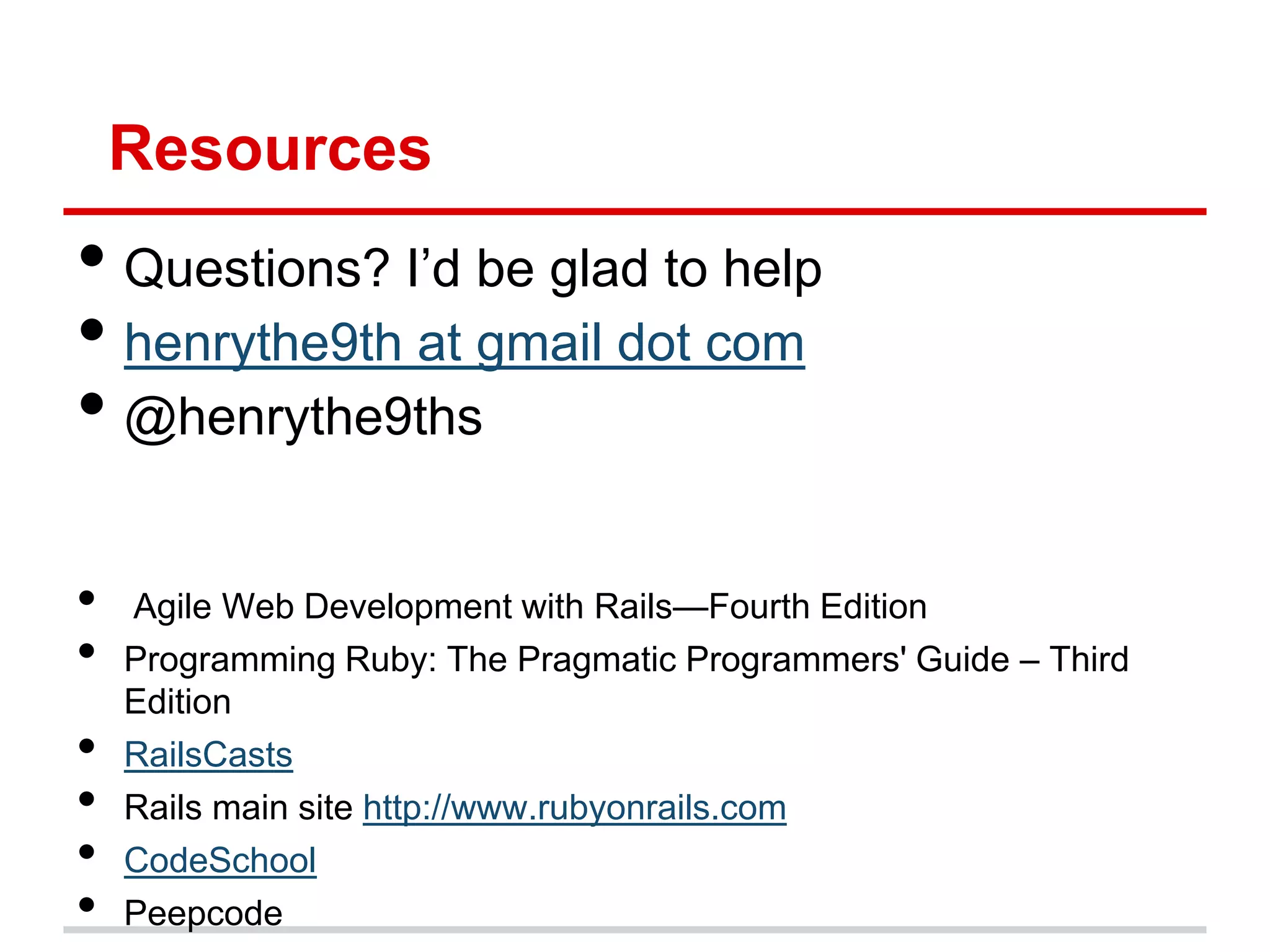 Resources
• Questions? I’d be glad to help
• henrythe9th at gmail dot com
• @henrythe9ths

•   Agile Web Development with Rails—Fourth Edition
•   Programming Ruby: The Pragmatic Programmers' Guide – Third
    Edition
•   RailsCasts
•   Rails main site http://www.rubyonrails.com
•   CodeSchool
•   Peepcode
 