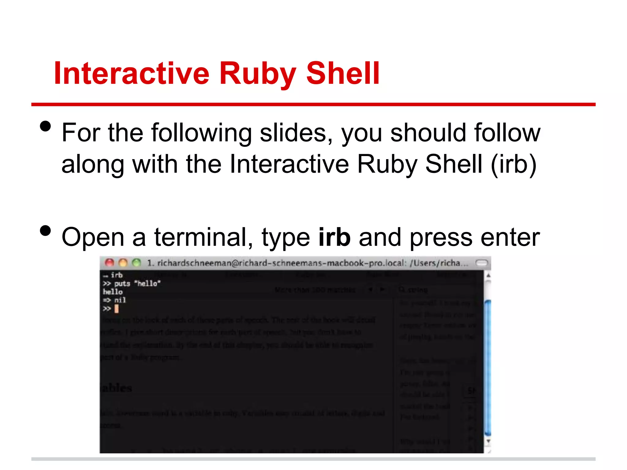 Interactive Ruby Shell
• For the following slides, you should follow
  along with the Interactive Ruby Shell (irb)

• Open a terminal, type irb and press enter
 
