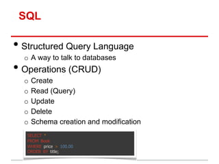 SQL

• Structured Query Language
  o A way to talk to databases
• Operations (CRUD)
  o   Create
  o   Read (Query)
  o   Update
  o   Delete
  o   Schema creation and modification
   SELECT *
   FROM Book
   WHERE price > 100.00
   ORDER BY title;
 