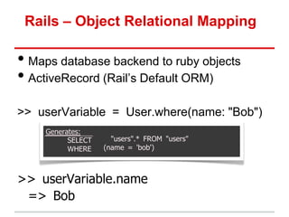 Rails – Object Relational Mapping

• Maps database backend to ruby objects
• ActiveRecord (Rail’s Default ORM)
>> userVariable = User.where(name: "Bob")
    Generates:
          SELECT     "users".* FROM "users"
          WHERE    (name = 'bob')



>> userVariable.name
 => Bob
 