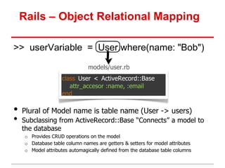 Rails – Object Relational Mapping

>> userVariable = User.where(name: "Bob")

                                models/user.rb
                     class User < ActiveRecord::Base
                        attr_accesor :name, :email
                     end

•   Plural of Model name is table name (User -> users)
•   Subclassing from ActiveRecord::Base “Connects” a model to
    the database
     o Provides CRUD operations on the model
     o Database table column names are getters & setters for model attributes
     o Model attributes automagically defined from the database table columns
 