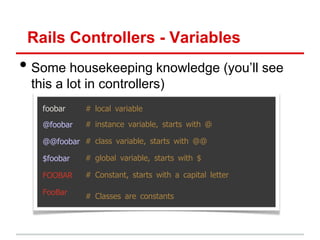 Rails Controllers - Variables
• Some housekeeping knowledge (you’ll see
 this a lot in controllers)
   foobar    # local variable

   @foobar   # instance variable, starts with @

   @@foobar # class variable, starts with @@

   $foobar   # global variable, starts with $

   FOOBAR    # Constant, starts with a capital letter

   FooBar    # Classes are constants
 