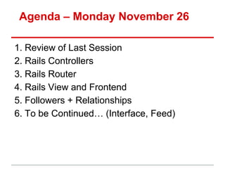 Agenda – Monday November 26

1. Review of Last Session
2. Rails Controllers
3. Rails Router
4. Rails View and Frontend
5. Followers + Relationships
6. To be Continued… (Interface, Feed)
 