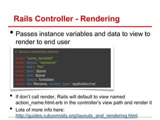 Rails Controller - Rendering
• Passes instance variables and data to view to
    render to end user
    # Various rendering options
    render   “some_template"
    render   layout: "awesome"
    render   text : "foo"
    render   json: @post
    render   xml: @post
    render   status: forbidden
    render   file: filename,,content_type: „application/rss‟'


•   If don’t call render, Rails will default to view named
    action_name.html.erb in the controller’s view path and render it
•   Lots of more info here:
    http://guides.rubyonrails.org/layouts_and_rendering.html
 