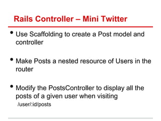 Rails Controller – Mini Twitter
• Use Scaffolding to create a Post model and
  controller

• Make Posts a nested resource of Users in the
  router

• Modify the PostsController to display all the
  posts of a given user when visiting
  /user/:id/posts
 