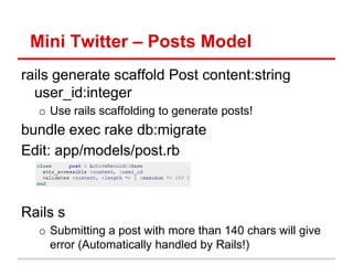 Mini Twitter – Posts Model
rails generate scaffold Post content:string
  user_id:integer
  o Use rails scaffolding to generate posts!
bundle exec rake db:migrate
Edit: app/models/post.rb



Rails s
  o Submitting a post with more than 140 chars will give
    error (Automatically handled by Rails!)
 