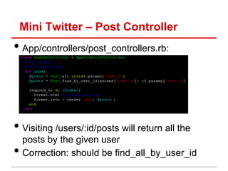Mini Twitter – Post Controller
• App/controllers/post_controllers.rb:




• Visiting /users/:id/posts will return all the
    posts by the given user
•   Correction: should be find_all_by_user_id
 