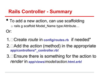 Rails Controller - Summary
• To add a new action, can use scaffolding
  o rails g scaffold Model_Name type:Attribute…
Or:

1. Create route in config/routes.rb if needed"
2. Add the action (method) in the appropriate
  app/controllers/*_controller.rb!
3.  Ensure there is something for the action to
  render in app/views/model/action.html.erb!
 