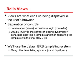 Rails Views
• Views are what ends up being displayed in
    the user’s browser
•   Separation of controls:
     o presentation (views) vs business logic (controller)
     o Usually involves the controller placing dynamically
       generated data into a template and then rendering the
       template into the final HTML file


• We’ll use the default ERB templating system
     o Many other templating systems (haml, liquid, etc)
 