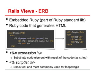 Rails Views - ERB
• Embedded Ruby (part of Ruby standard lib)
• Ruby code that generates HTML
 <h1>People</h1>                               <h1>People</h1>
  <ul>                                         <ul>
                                                   <li>Bob</li>
      <% @people.each do |person| %>               <li>Joe</li>
         <li><%= person.first_name %></li>         <li>Mary</li>
         <% end %>                             </ul>
   </ul>


• <%= expression %>
   o Substitute code element with result of the code (as string)
• <% scriptlet %>
   o Executed, and most commonly used for loops/logic
 