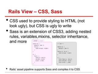 Rails View – CSS, Sass
• CSS used to provide styling to HTML (not
    look ugly), but CSS is ugly to write
•   Sass is an extension of CSS3, adding nested
    rules, variables,mixins, selector inheritance,
    and more




•   Rails’ asset pipeline supports Sass and compiles it to CSS
 