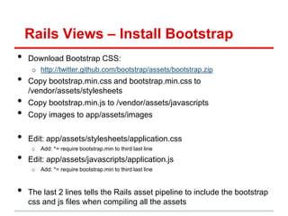 Rails Views – Install Bootstrap
•   Download Bootstrap CSS:
     o http://twitter.github.com/bootstrap/assets/bootstrap.zip
•   Copy bootstrap.min.css and bootstrap.min.css to
    /vendor/assets/stylesheets
•   Copy bootstrap.min.js to /vendor/assets/javascripts
•   Copy images to app/assets/images

•   Edit: app/assets/stylesheets/application.css
     o   Add: *= require bootstrap.min to third last line

•   Edit: app/assets/javascripts/application.js
     o   Add: *= require bootstrap.min to third last line



•   The last 2 lines tells the Rails asset pipeline to include the bootstrap
    css and js files when compiling all the assets
 
