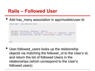 Rails – Followed User
• Add has_many association in app/models/user.rb




• User.followed_users looks up the relationship
  objects via matching the follower_id to the User’s id,
  and return the list of followed Users in the
  relationships (which correspond to the User’s
  followed users)
 