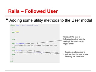 Rails – Followed User
• Adding some utility methods to the User model

                               Checks if the user is
                               following the other user by
                               seeing if the relationship
                               object exists



                                Creates a relationship to
                                indicate that the user is now
                                following the other user
 