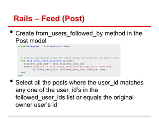 Rails – Feed (Post)
• Create from_users_followed_by method in the
  Post model




• Select all the posts where the user_id matches
  any one of the user_id’s in the
  followed_user_ids list or equals the original
  owner user’s id
 