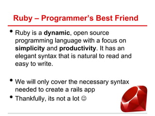 Ruby – Programmer’s Best Friend
• Ruby is a dynamic, open source
    programming language with a focus on
    simplicity and productivity. It has an
    elegant syntax that is natural to read and
    easy to write.

• We will only cover the necessary syntax
    needed to create a rails app
•   Thankfully, its not a lot 
 