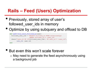 Rails – Feed (Users) Optimization
• Previously, stored array of user’s
    followed_user_ids in memory
•   Optimize by using subquery and offload to DB




• But even this won’t scale forever
     o May need to generate the feed asynchronously using
       a background job
 