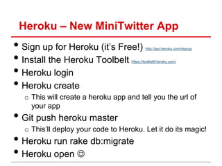 Heroku – New MiniTwitter App
• Sign up for Heroku (it’s Free!)           http://api.heroku.com/signup


• Install the Heroku Toolbelt       https://toolbelt.heroku.com/


• Heroku login
• Heroku create
  o This will create a heroku app and tell you the url of
    your app
• Git push heroku master
  o This’ll deploy your code to Heroku. Let it do its magic!
• Heroku run rake db:migrate
• Heroku open 
 