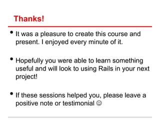 Thanks!
• It was a pleasure to create this course and
  present. I enjoyed every minute of it.

• Hopefully you were able to learn something
  useful and will look to using Rails in your next
  project!

• If these sessions helped you, please leave a
  positive note or testimonial 
 