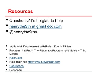 Resources
• Questions? I’d be glad to help
• henrythe9th at gmail dot com
• @henrythe9ths

•   Agile Web Development with Rails—Fourth Edition
•   Programming Ruby: The Pragmatic Programmers' Guide – Third
    Edition
•   RailsCasts
•   Rails main site http://www.rubyonrails.com
•   CodeSchool
•   Peepcode
 