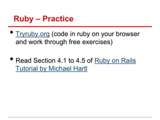 Ruby – Practice
• Tryruby.org (code in ruby on your browser
 and work through free exercises)

• Read Section 4.1 to 4.5 of Ruby on Rails
 Tutorial by Michael Hartl
 