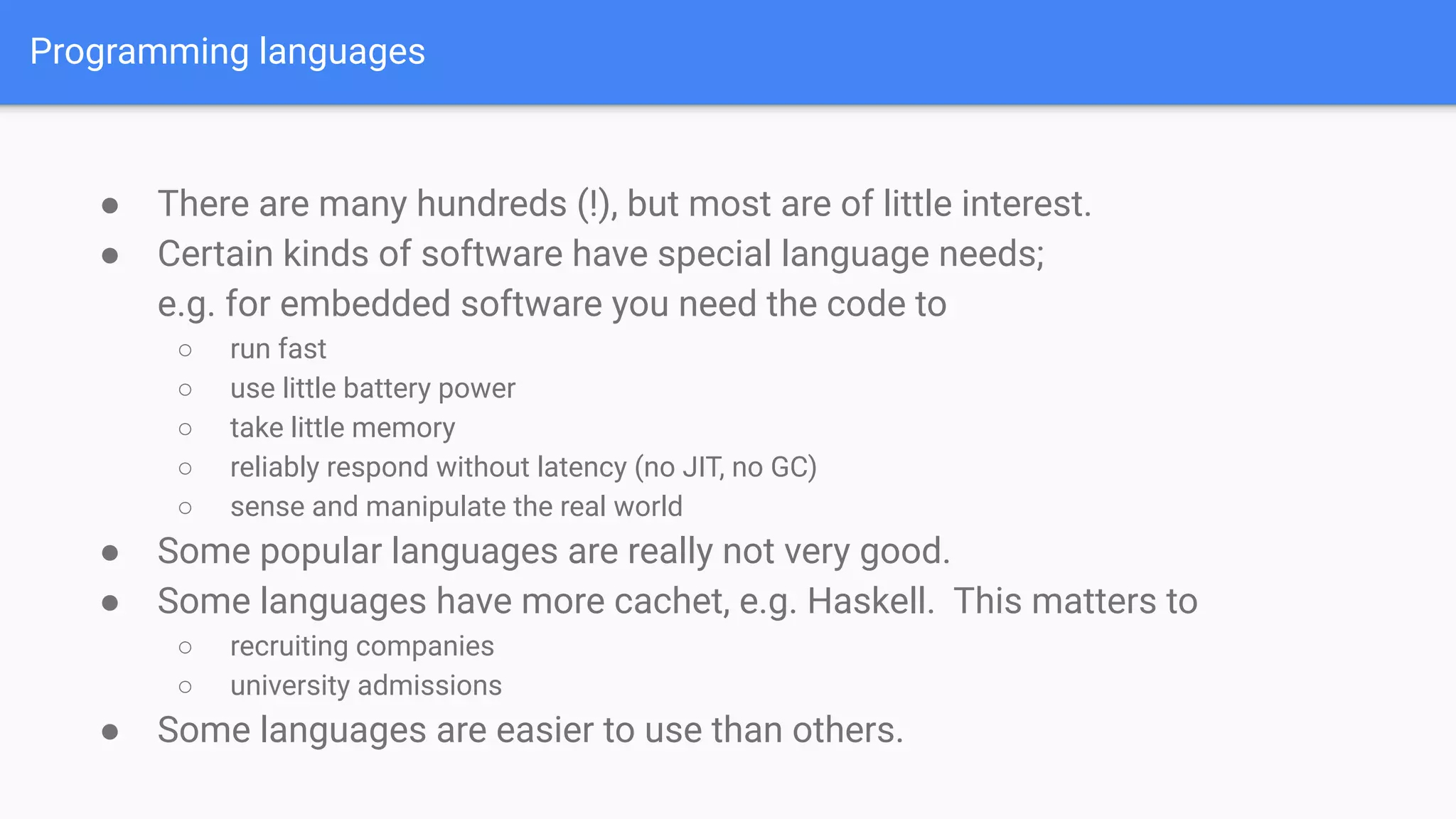 Programming languages
● There are many hundreds (!), but most are of little interest.
● Certain kinds of software have special language needs;
e.g. for embedded software you need the code to
○ run fast
○ use little battery power
○ take little memory
○ reliably respond without latency (no JIT, no GC)
○ sense and manipulate the real world
● Some popular languages are really not very good.
● Some languages have more cachet, e.g. Haskell. This matters to
○ recruiting companies
○ university admissions
● Some languages are easier to use than others.
 