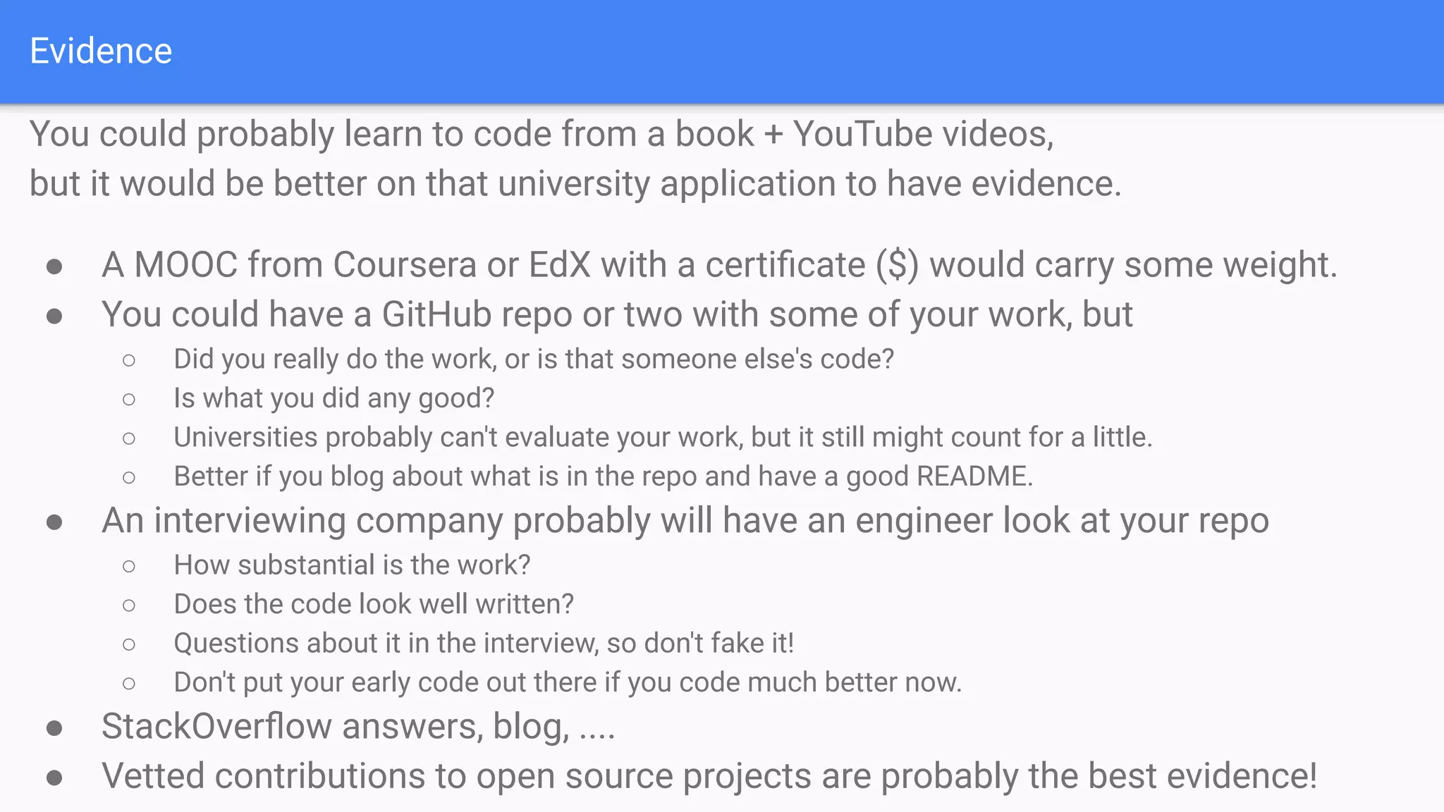 Evidence
You could probably learn to code from a book + YouTube videos,
but it would be better on that university application to have evidence.
● A MOOC from Coursera or EdX with a certiﬁcate ($) would carry some weight.
● You could have a GitHub repo or two with some of your work, but
○ Did you really do the work, or is that someone else's code?
○ Is what you did any good?
○ Universities probably can't evaluate your work, but it still might count for a little.
○ Better if you blog about what is in the repo and have a good README.
● An interviewing company probably will have an engineer look at your repo
○ How substantial is the work?
○ Does the code look well written?
○ Questions about it in the interview, so don't fake it!
○ Don't put your early code out there if you code much better now.
● StackOverﬂow answers, blog, ....
● Vetted contributions to open source projects are probably the best evidence!
 