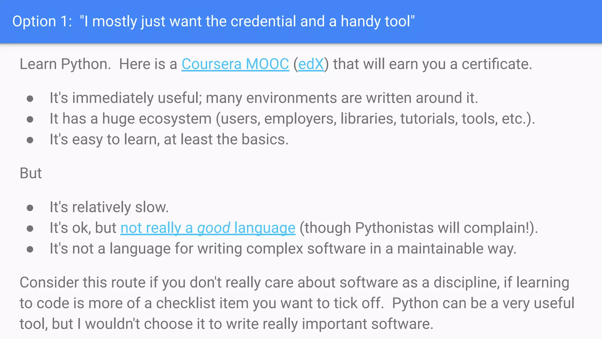 Option 1: "I mostly just want the credential and a handy tool"
Learn Python. Here is a Coursera MOOC (edX) that will earn you a certiﬁcate.
● It's immediately useful; many environments are written around it.
● It has a huge ecosystem (users, employers, libraries, tutorials, tools, etc.).
● It's easy to learn, at least the basics.
But
● It's relatively slow.
● It's ok, but not really a good language (though Pythonistas will complain!).
● It's not a language for writing complex software in a maintainable way.
Consider this route if you don't really care about software as a discipline, if learning
to code is more of a checklist item you want to tick off. Python can be a very useful
tool, but I wouldn't choose it to write really important software.
 