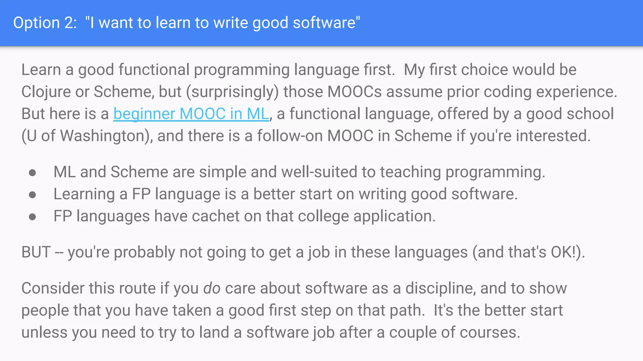 Option 2: "I want to learn to write good software"
Learn a good functional programming language ﬁrst. My ﬁrst choice would be
Clojure or Scheme, but (surprisingly) those MOOCs assume prior coding experience.
But here is a beginner MOOC in ML, a functional language, offered by a good school
(U of Washington), and there is a follow-on MOOC in Scheme if you're interested.
● ML and Scheme are simple and well-suited to teaching programming.
● Learning a FP language is a better start on writing good software.
● FP languages have cachet on that college application.
BUT -- you're probably not going to get a job in these languages (and that's OK!).
Consider this route if you do care about software as a discipline, and to show
people that you have taken a good ﬁrst step on that path. It's the better start
unless you need to try to land a software job after a couple of courses.
 