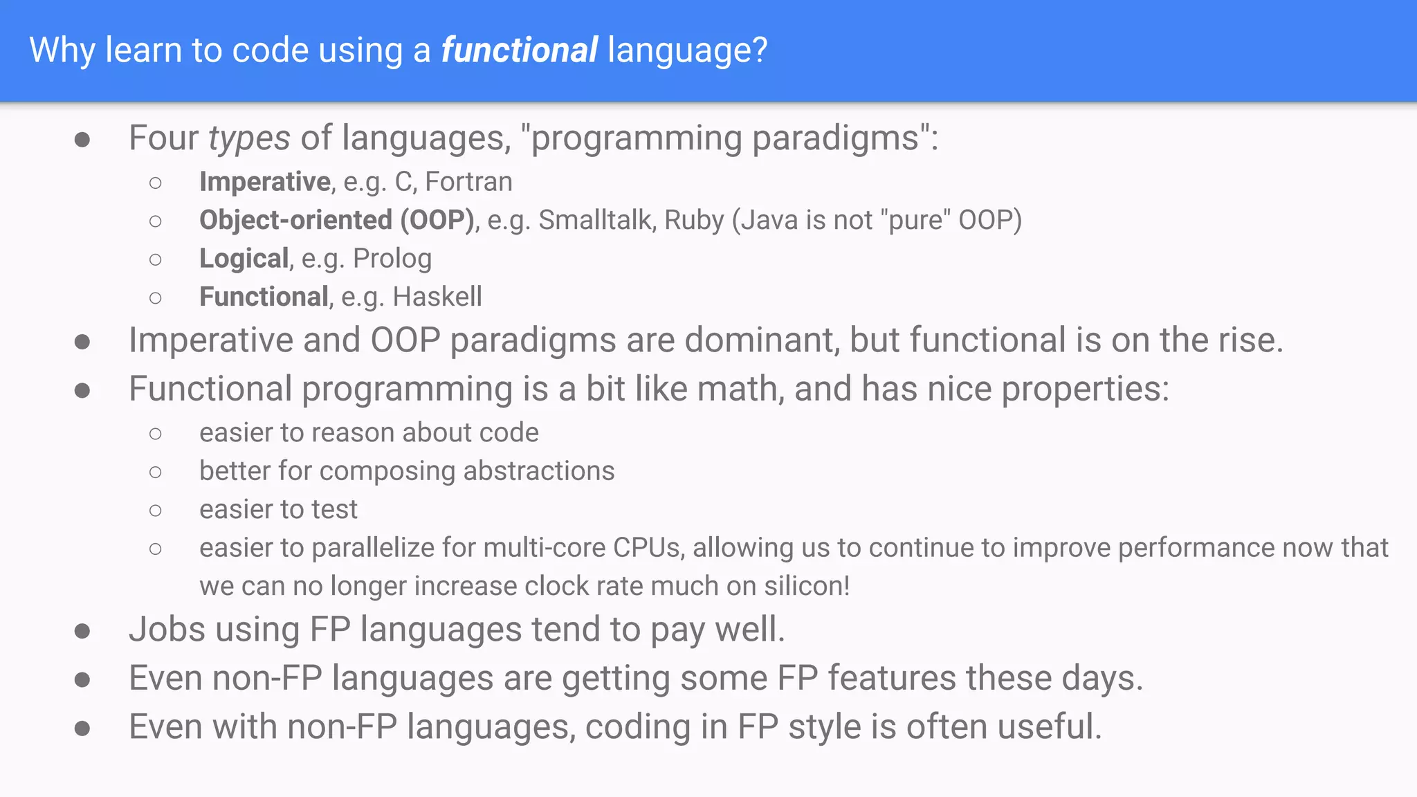 Why learn to code using a functional language?
● Four types of languages, "programming paradigms":
○ Imperative, e.g. C, Fortran
○ Object-oriented (OOP), e.g. Smalltalk, Ruby (Java is not "pure" OOP)
○ Logical, e.g. Prolog
○ Functional, e.g. Haskell
● Imperative and OOP paradigms are dominant, but functional is on the rise.
● Functional programming is a bit like math, and has nice properties:
○ easier to reason about code
○ better for composing abstractions
○ easier to test
○ easier to parallelize for multi-core CPUs, allowing us to continue to improve performance now that
we can no longer increase clock rate much on silicon!
● Jobs using FP languages tend to pay well.
● Even non-FP languages are getting some FP features these days.
● Even with non-FP languages, coding in FP style is often useful.
 