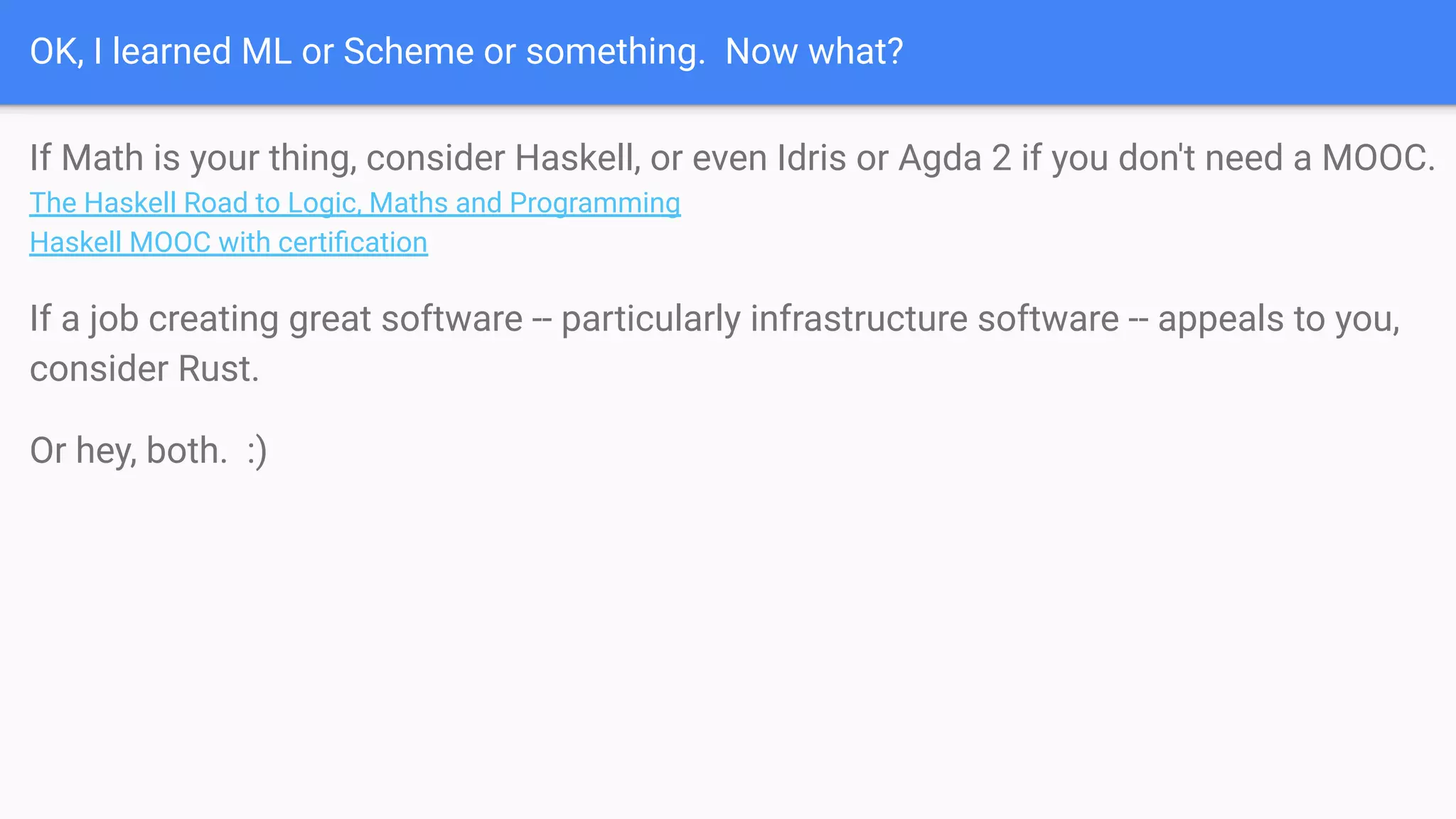 OK, I learned ML or Scheme or something. Now what?
If Math is your thing, consider Haskell, or even Idris or Agda 2 if you don't need a MOOC.
The Haskell Road to Logic, Maths and Programming
Haskell MOOC with certiﬁcation
If a job creating great software -- particularly infrastructure software -- appeals to you,
consider Rust.
Or hey, both. :)
 