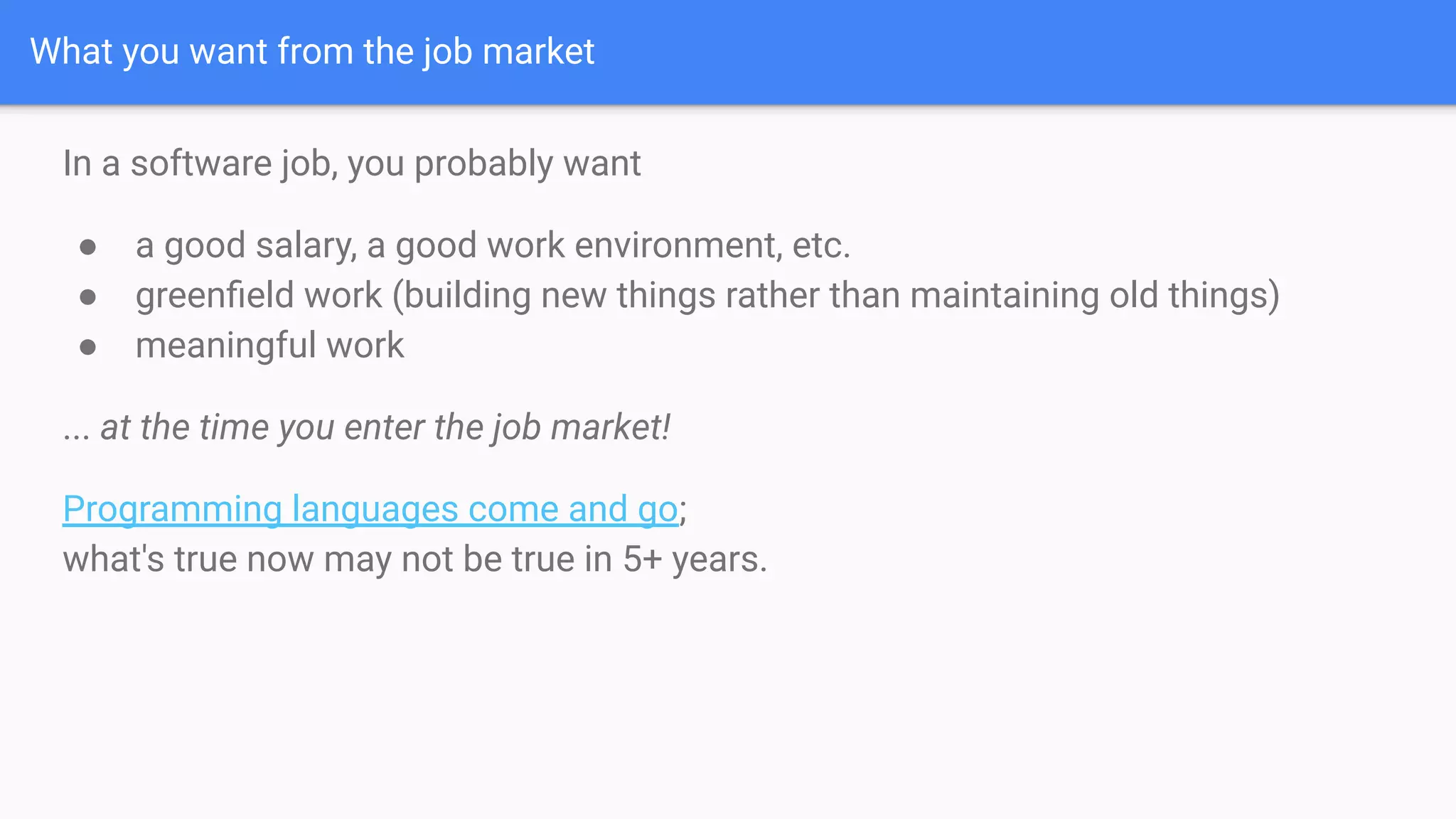 What you want from the job market
In a software job, you probably want
● a good salary, a good work environment, etc.
● greenﬁeld work (building new things rather than maintaining old things)
● meaningful work
... at the time you enter the job market!
Programming languages come and go;
what's true now may not be true in 5+ years.
 