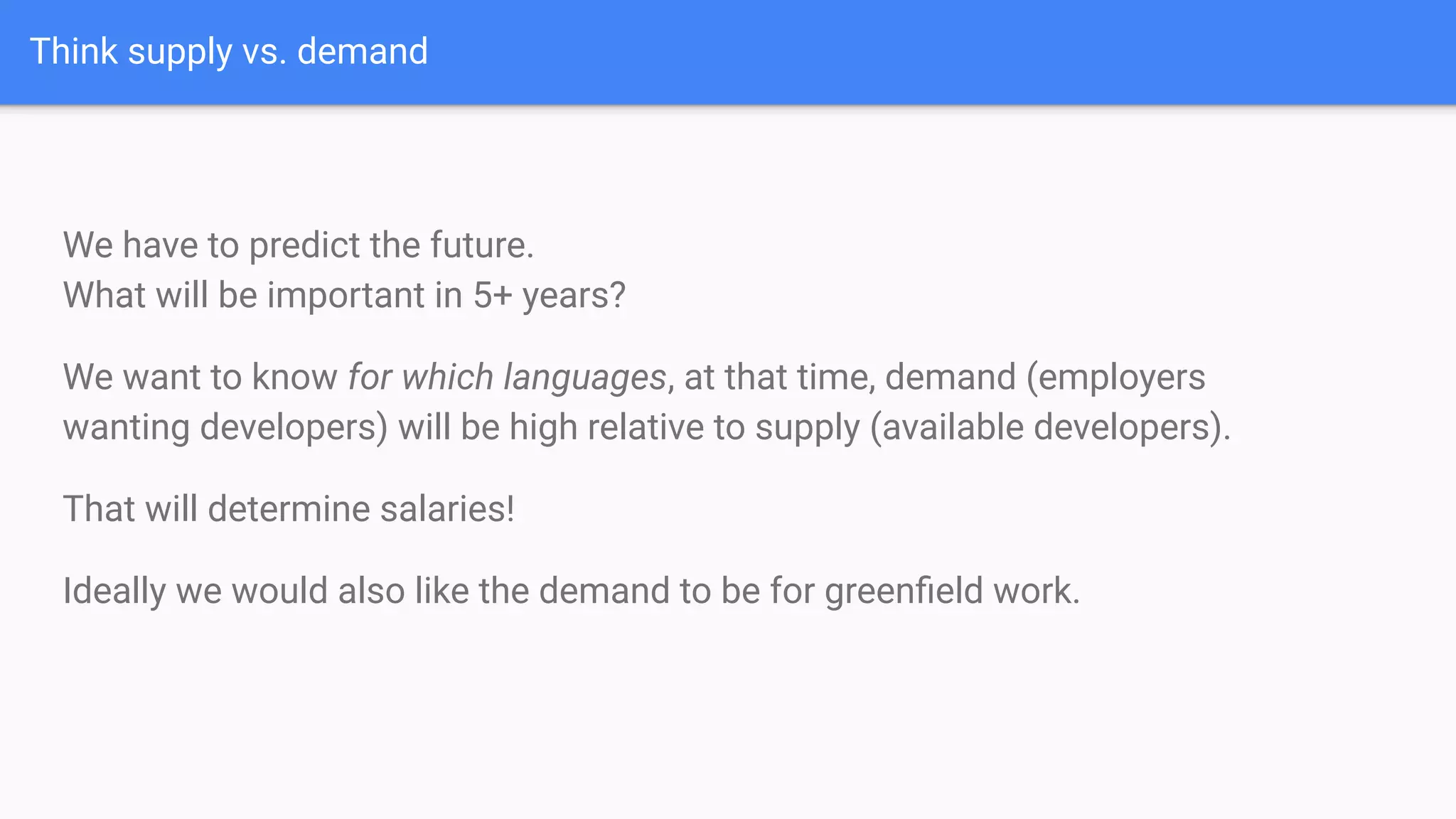Think supply vs. demand
We have to predict the future.
What will be important in 5+ years?
We want to know for which languages, at that time, demand (employers
wanting developers) will be high relative to supply (available developers).
That will determine salaries!
Ideally we would also like the demand to be for greenﬁeld work.
 