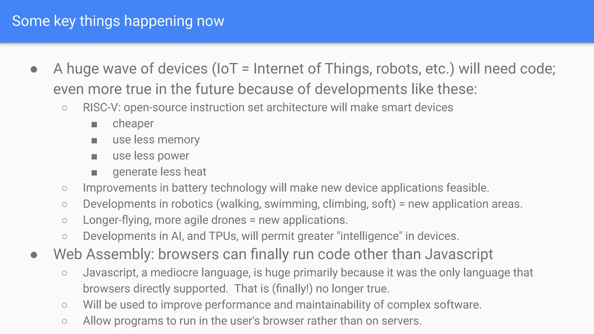 Some key things happening now
● A huge wave of devices (IoT = Internet of Things, robots, etc.) will need code;
even more true in the future because of developments like these:
○ RISC-V: open-source instruction set architecture will make smart devices
■ cheaper
■ use less memory
■ use less power
■ generate less heat
○ Improvements in battery technology will make new device applications feasible.
○ Developments in robotics (walking, swimming, climbing, soft) = new application areas.
○ Longer-ﬂying, more agile drones = new applications.
○ Developments in AI, and TPUs, will permit greater "intelligence" in devices.
● Web Assembly: browsers can ﬁnally run code other than Javascript
○ Javascript, a mediocre language, is huge primarily because it was the only language that
browsers directly supported. That is (ﬁnally!) no longer true.
○ Will be used to improve performance and maintainability of complex software.
○ Allow programs to run in the user's browser rather than on servers.
 