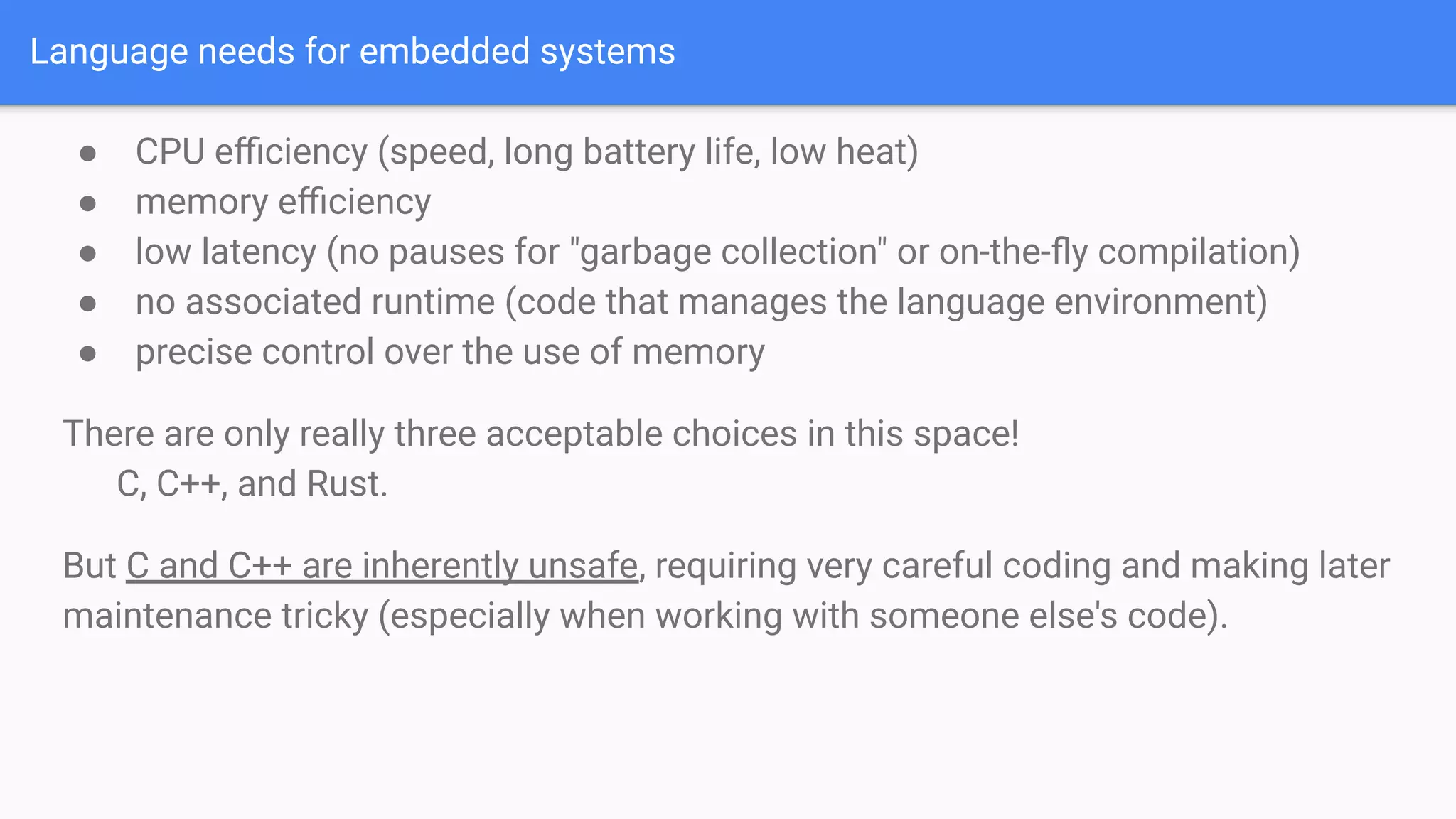 Language needs for embedded systems
● CPU eﬃciency (speed, long battery life, low heat)
● memory eﬃciency
● low latency (no pauses for "garbage collection" or on-the-ﬂy compilation)
● no associated runtime (code that manages the language environment)
● precise control over the use of memory
There are only really three acceptable choices in this space!
C, C++, and Rust.
But C and C++ are inherently unsafe, requiring very careful coding and making later
maintenance tricky (especially when working with someone else's code).
 