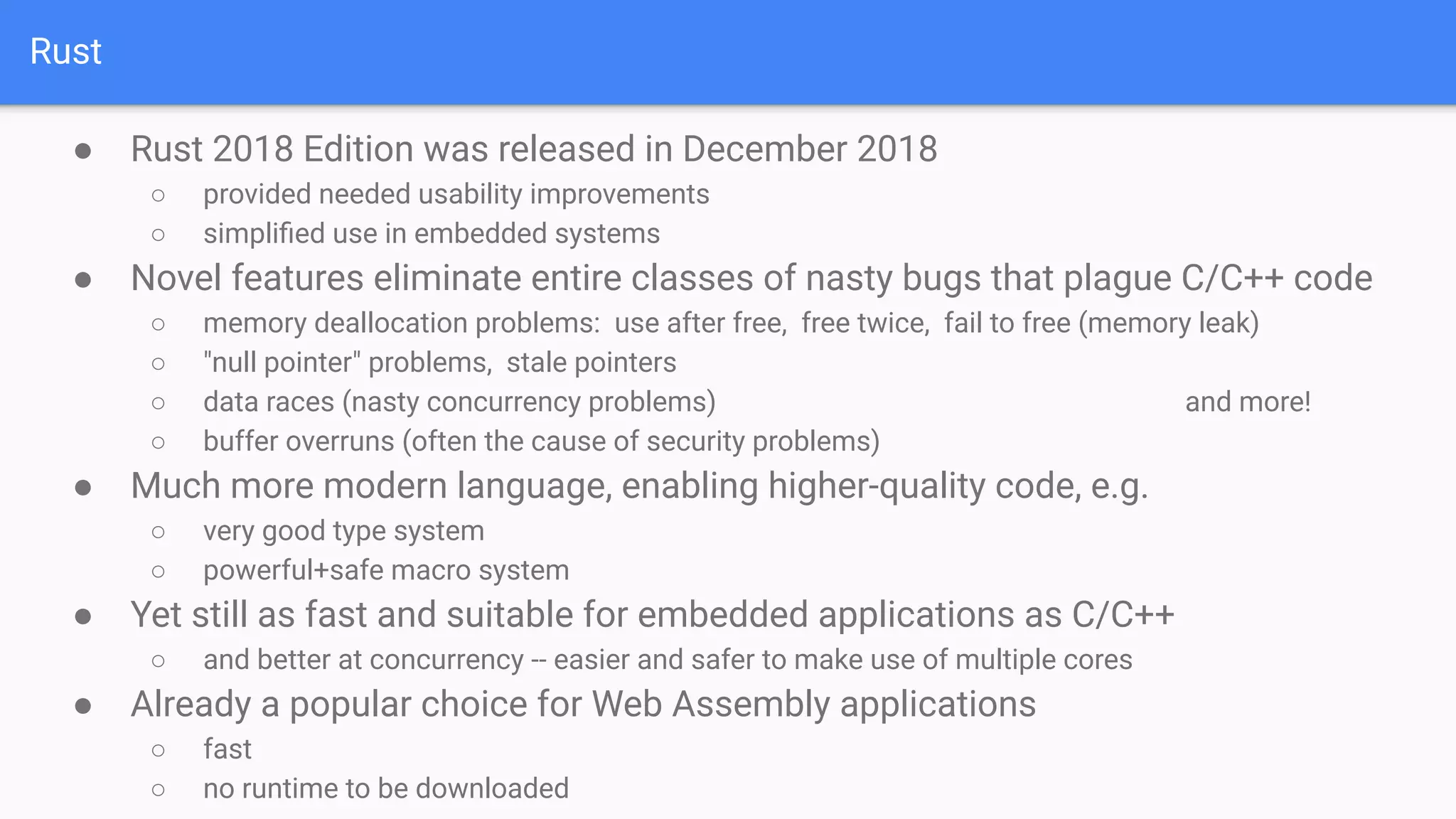Rust
● Rust 2018 Edition was released in December 2018
○ provided needed usability improvements
○ simpliﬁed use in embedded systems
● Novel features eliminate entire classes of nasty bugs that plague C/C++ code
○ memory deallocation problems: use after free, free twice, fail to free (memory leak)
○ "null pointer" problems, stale pointers
○ data races (nasty concurrency problems) and more!
○ buffer overruns (often the cause of security problems)
● Much more modern language, enabling higher-quality code, e.g.
○ very good type system
○ powerful+safe macro system
● Yet still as fast and suitable for embedded applications as C/C++
○ and better at concurrency -- easier and safer to make use of multiple cores
● Already a popular choice for Web Assembly applications
○ fast
○ no runtime to be downloaded
 