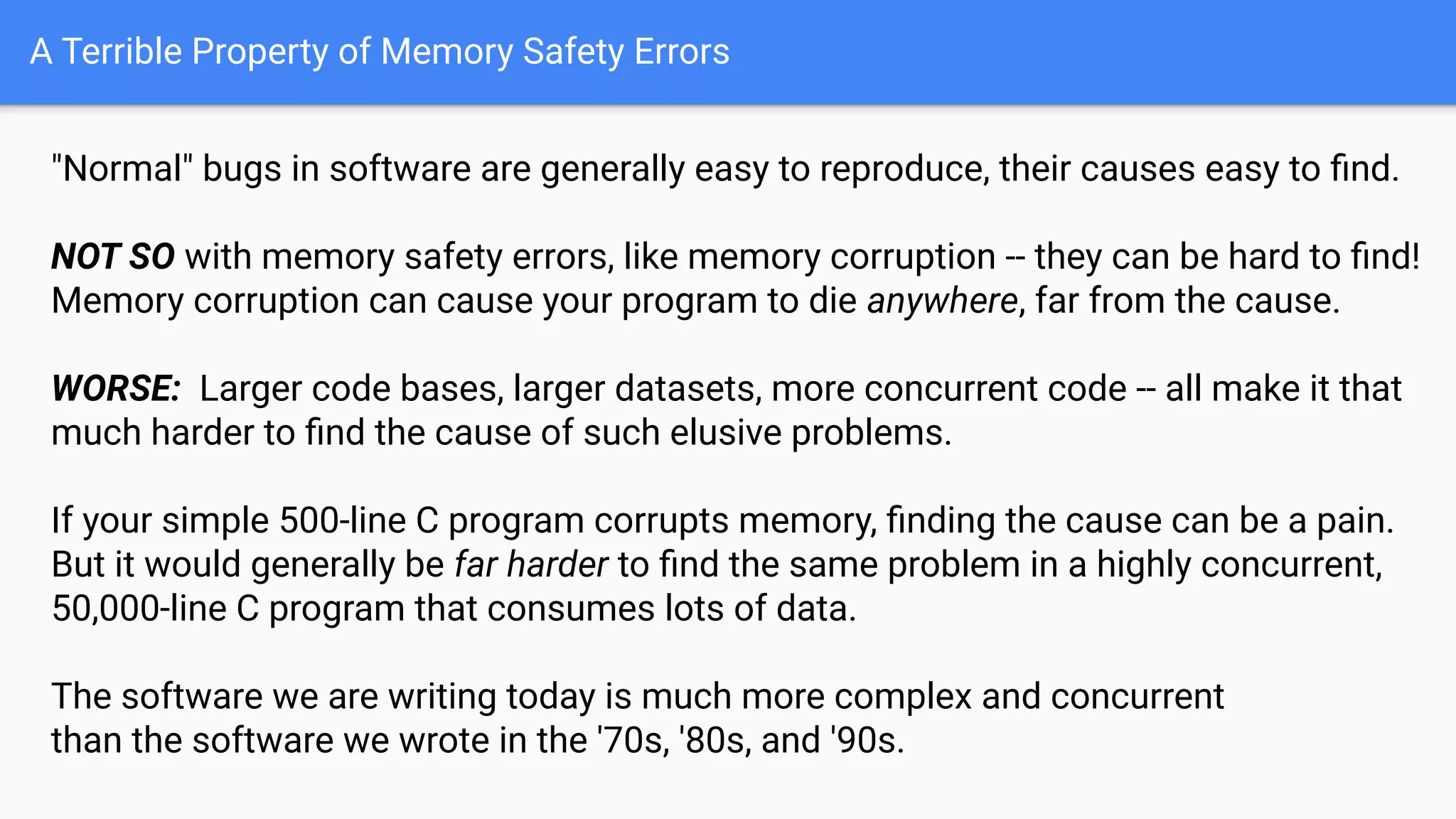 A Terrible Property of Memory Safety Errors
"Normal" bugs in software are generally easy to reproduce, their causes easy to ﬁnd.
NOT SO with memory safety errors, like memory corruption -- they can be hard to ﬁnd!
Memory corruption can cause your program to die anywhere, far from the cause.
WORSE: Larger code bases, larger datasets, more concurrent code -- all make it that
much harder to ﬁnd the cause of such elusive problems.
If your simple 500-line C program corrupts memory, ﬁnding the cause can be a pain.
But it would generally be far harder to ﬁnd the same problem in a highly concurrent,
50,000-line C program that consumes lots of data.
The software we are writing today is much more complex and concurrent
than the software we wrote in the '70s, '80s, and '90s.
 