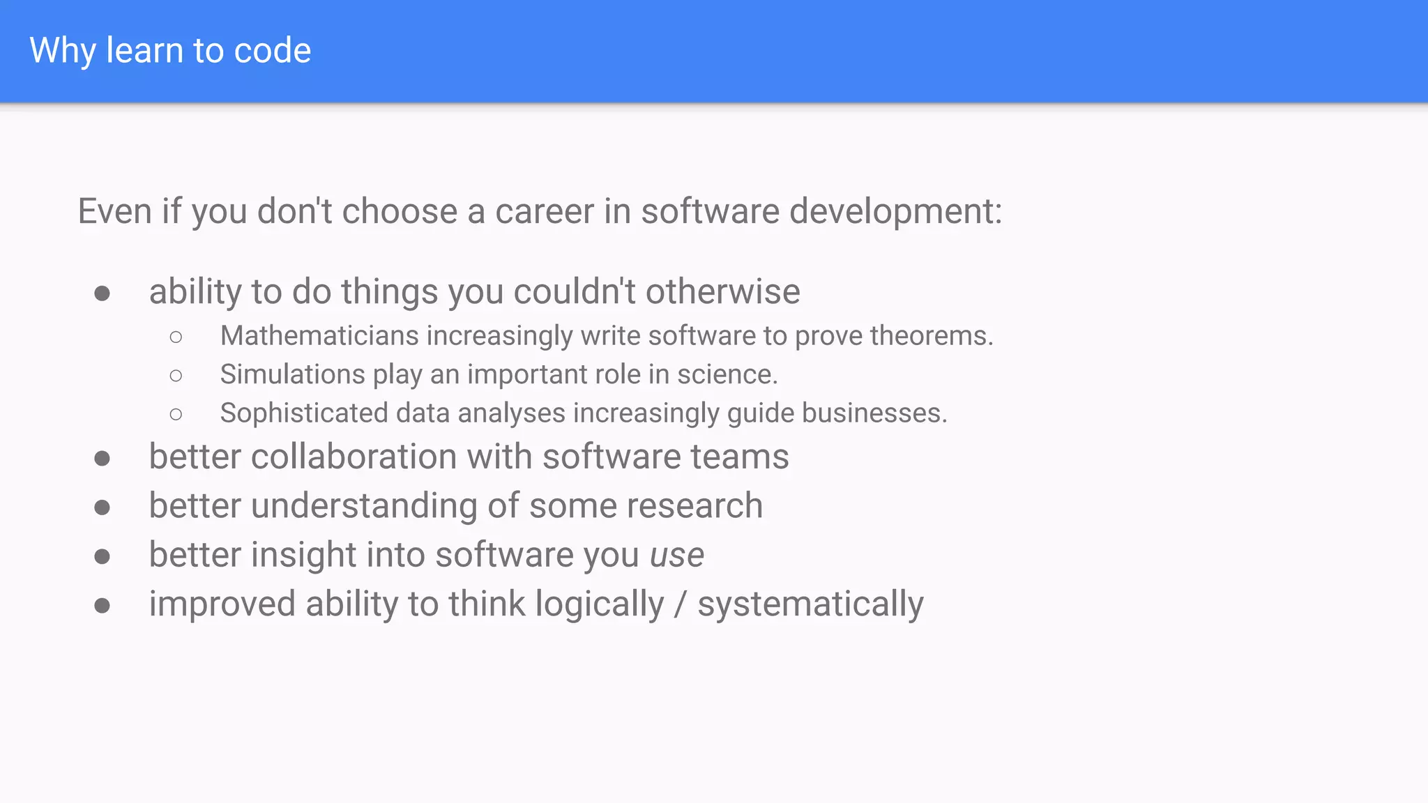 Why learn to code
Even if you don't choose a career in software development:
● ability to do things you couldn't otherwise
○ Mathematicians increasingly write software to prove theorems.
○ Simulations play an important role in science.
○ Sophisticated data analyses increasingly guide businesses.
● better collaboration with software teams
● better understanding of some research
● better insight into software you use
● improved ability to think logically / systematically
 