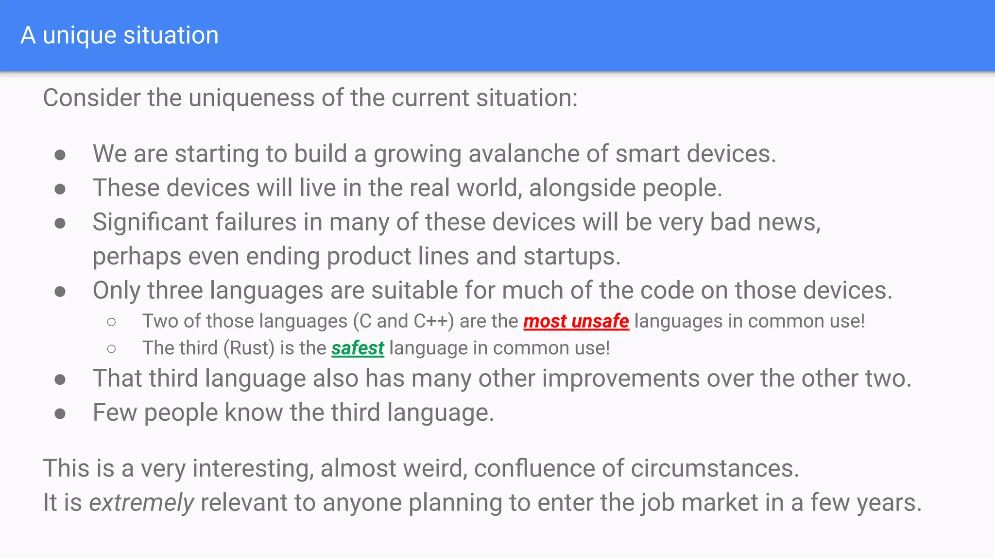 A unique situation
Consider the uniqueness of the current situation:
● We are starting to build a growing avalanche of smart devices.
● These devices will live in the real world, alongside people.
● Signiﬁcant failures in many of these devices will be very bad news,
perhaps even ending product lines and startups.
● Only three languages are suitable for much of the code on those devices.
○ Two of those languages (C and C++) are the most unsafe languages in common use!
○ The third (Rust) is the safest language in common use!
● That third language also has many other improvements over the other two.
● Few people know the third language.
This is a very interesting, almost weird, conﬂuence of circumstances.
It is extremely relevant to anyone planning to enter the job market in a few years.
 