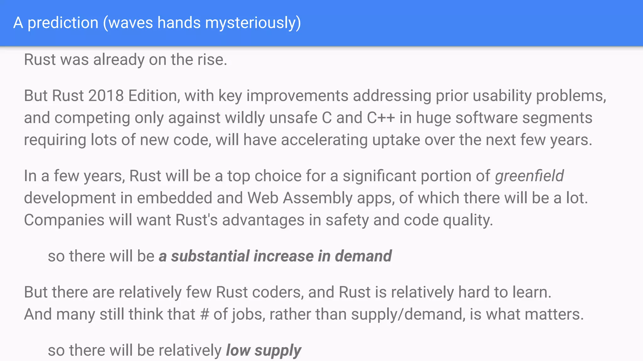 A prediction (waves hands mysteriously)
Rust was already on the rise.
But Rust 2018 Edition, with key improvements addressing prior usability problems,
and competing only against wildly unsafe C and C++ in huge software segments
requiring lots of new code, will have accelerating uptake over the next few years.
In a few years, Rust will be a top choice for a signiﬁcant portion of greenﬁeld
development in embedded and Web Assembly apps, of which there will be a lot.
Companies will want Rust's advantages in safety and code quality.
so there will be a substantial increase in demand
But there are relatively few Rust coders, and Rust is relatively hard to learn.
And many still think that # of jobs, rather than supply/demand, is what matters.
so there will be relatively low supply
 