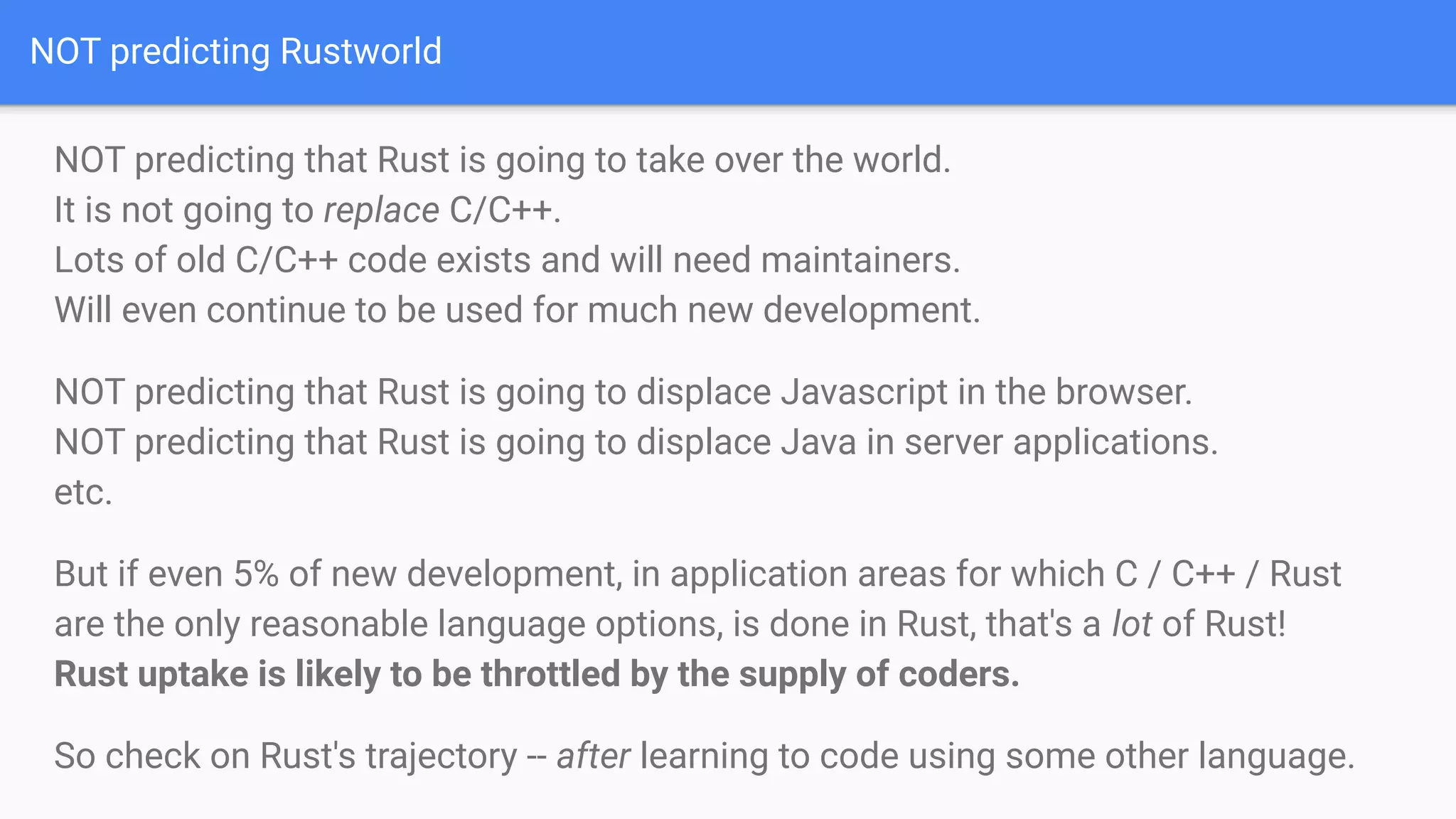 NOT predicting Rustworld
NOT predicting that Rust is going to take over the world.
It is not going to replace C/C++.
Lots of old C/C++ code exists and will need maintainers.
Will even continue to be used for much new development.
NOT predicting that Rust is going to displace Javascript in the browser.
NOT predicting that Rust is going to displace Java in server applications.
etc.
But if even 5% of new development, in application areas for which C / C++ / Rust
are the only reasonable language options, is done in Rust, that's a lot of Rust!
Rust uptake is likely to be throttled by the supply of coders.
So check on Rust's trajectory -- after learning to code using some other language.
 