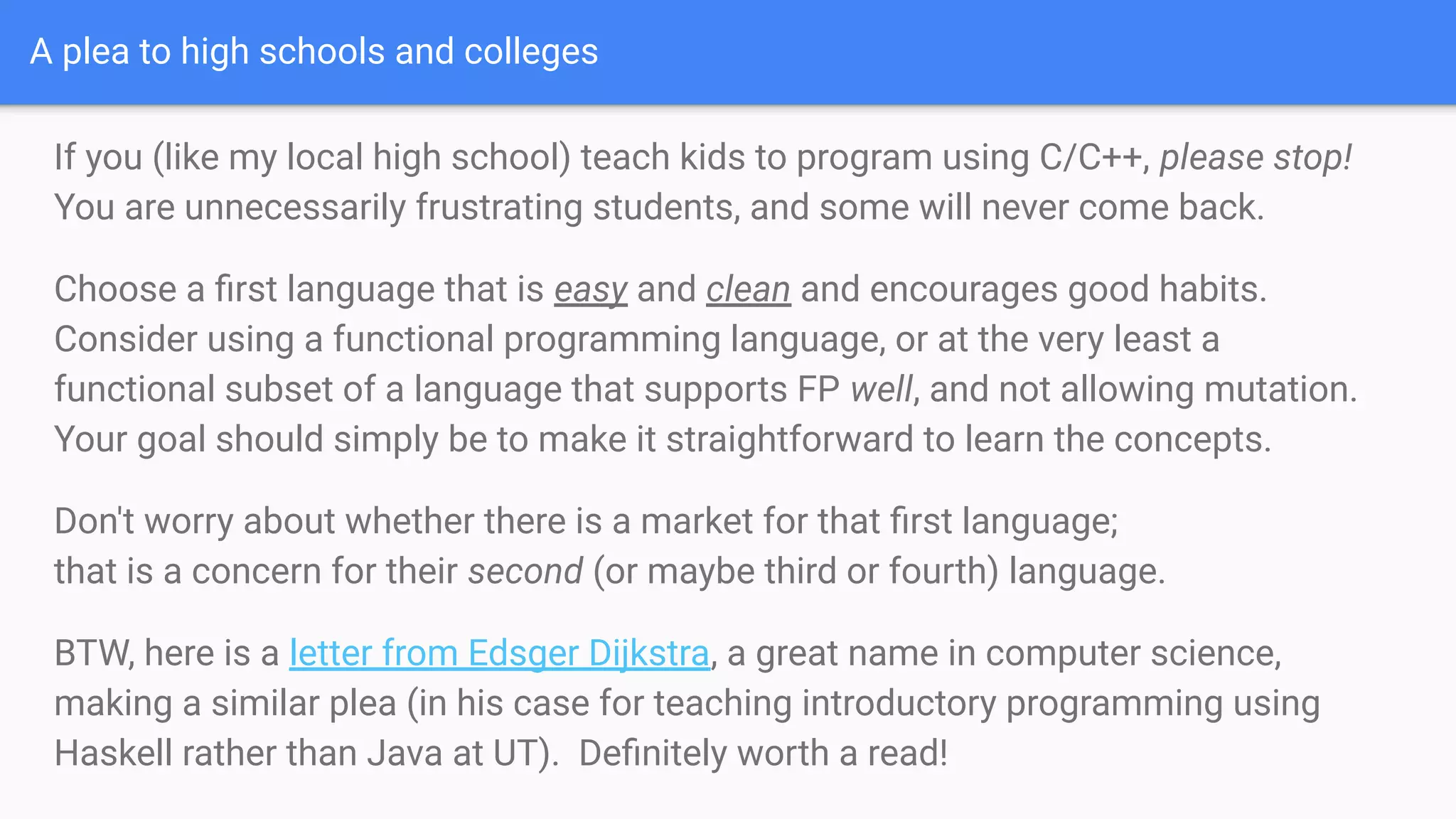 A plea to high schools and colleges
If you (like my local high school) teach kids to program using C/C++, please stop!
You are unnecessarily frustrating students, and some will never come back.
Choose a ﬁrst language that is easy and clean and encourages good habits.
Consider using a functional programming language, or at the very least a
functional subset of a language that supports FP well, and not allowing mutation.
Your goal should simply be to make it straightforward to learn the concepts.
Don't worry about whether there is a market for that ﬁrst language;
that is a concern for their second (or maybe third or fourth) language.
BTW, here is a letter from Edsger Dijkstra, a great name in computer science,
making a similar plea (in his case for teaching introductory programming using
Haskell rather than Java at UT). Deﬁnitely worth a read!
 
