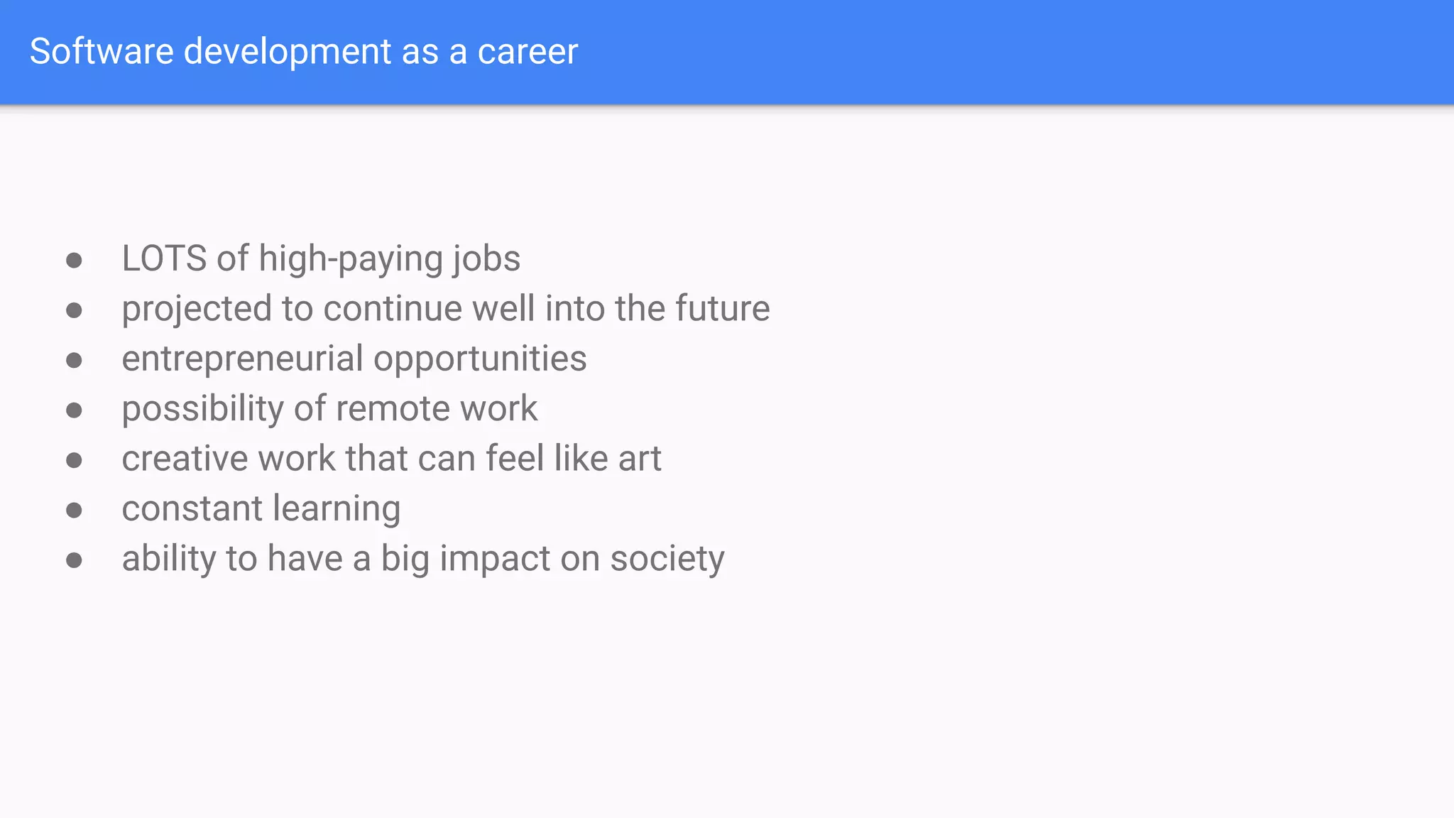 Software development as a career
● LOTS of high-paying jobs
● projected to continue well into the future
● entrepreneurial opportunities
● possibility of remote work
● creative work that can feel like art
● constant learning
● ability to have a big impact on society
 