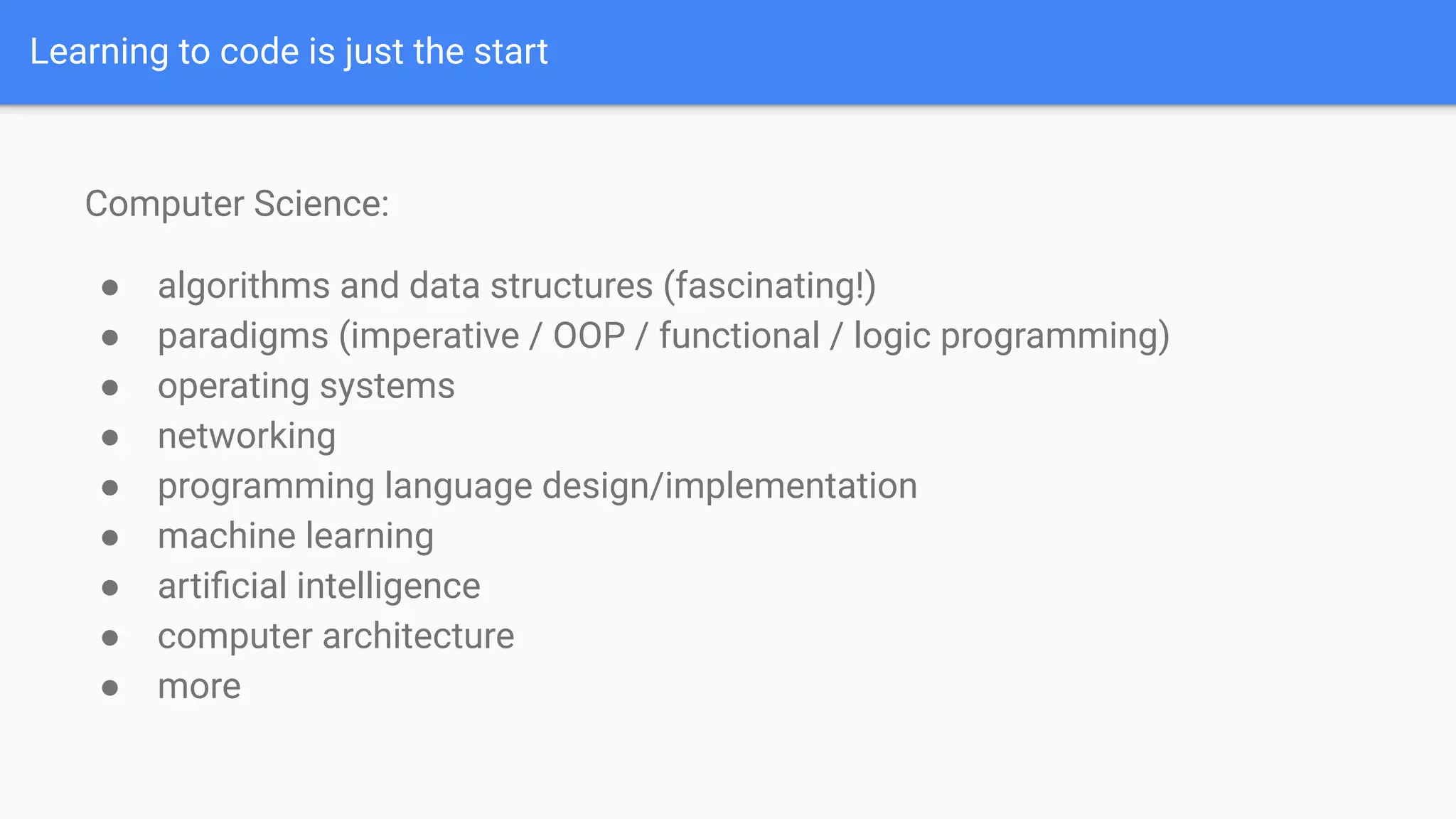 Learning to code is just the start
Computer Science:
● algorithms and data structures (fascinating!)
● paradigms (imperative / OOP / functional / logic programming)
● operating systems
● networking
● programming language design/implementation
● machine learning
● artiﬁcial intelligence
● computer architecture
● more
 