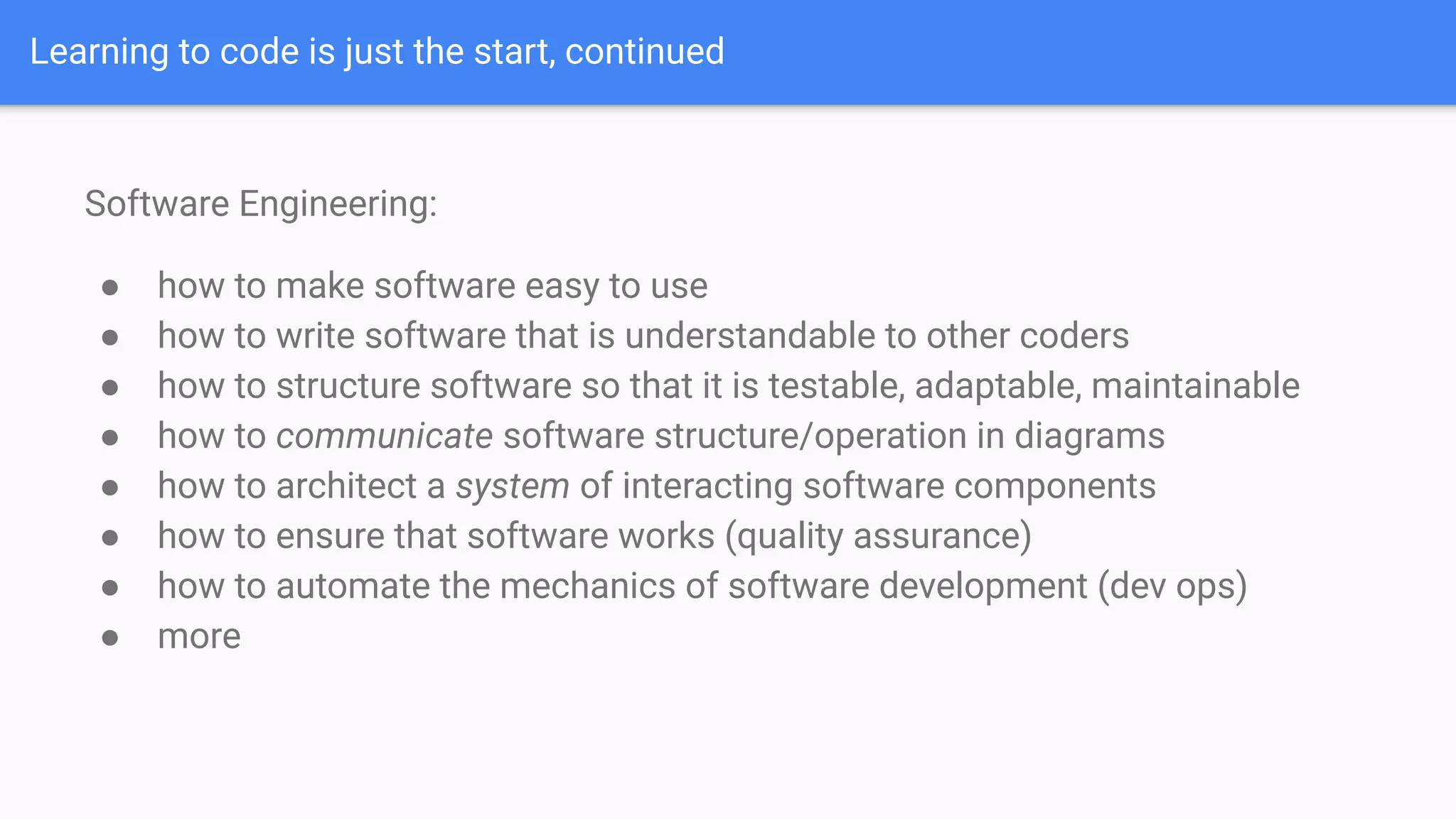 Learning to code is just the start, continued
Software Engineering:
● how to make software easy to use
● how to write software that is understandable to other coders
● how to structure software so that it is testable, adaptable, maintainable
● how to communicate software structure/operation in diagrams
● how to architect a system of interacting software components
● how to ensure that software works (quality assurance)
● how to automate the mechanics of software development (dev ops)
● more
 