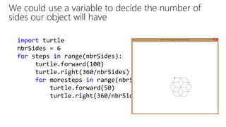import turtle
nbrSides = 6
for steps in range(nbrSides):
turtle.forward(100)
turtle.right(360/nbrSides)
for moresteps in range(nbrSides):
turtle.forward(50)
turtle.right(360/nbrSides)
We could use a variable to decide the number of
sides our object will have
 
