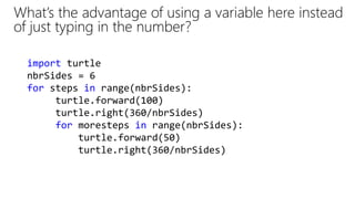 What’s the advantage of using a variable here instead
of just typing in the number?
import turtle
nbrSides = 6
for steps in range(nbrSides):
turtle.forward(100)
turtle.right(360/nbrSides)
for moresteps in range(nbrSides):
turtle.forward(50)
turtle.right(360/nbrSides)
 