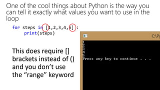 One of the cool things about Python is the way you
can tell it exactly what values you want to use in the
loop
for steps in [1,2,3,4,5] :
print(steps)
This does require []
brackets instead of ()
and you don’t use
the “range” keyword
 