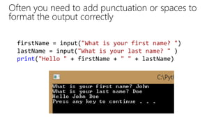 Often you need to add punctuation or spaces to
format the output correctly
firstName = input("What is your first name? ")
lastName = input("What is your last name? " )
print("Hello " + firstName + " " + lastName)
 