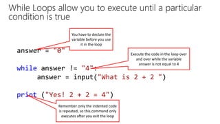 While Loops allow you to execute until a particular
condition is true
answer = "0"
while answer != "4":
answer = input("What is 2 + 2 ")
print ("Yes! 2 + 2 = 4")
You have to declare the
variable before you use
it in the loop
Remember only the indented code
is repeated, so this command only
executes after you exit the loop
Execute the code in the loop over
and over while the variable
answer is not equal to 4
 